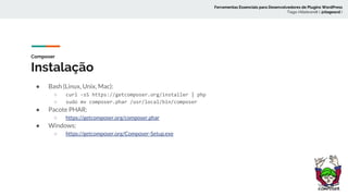 Composer
Instalação
● Bash (Linux, Unix, Mac):
○ curl -sS https://getcomposer.org/installer | php
○ sudo mv composer.phar /usr/local/bin/composer
● Pacote PHAR:
○ https://getcomposer.org/composer.phar
● Windows:
○ https://getcomposer.org/Composer-Setup.exe
Ferramentas Essenciais para Desenvolvedores de Plugins WordPress
Tiago Hillebrandt ( @tiagoscd )
 