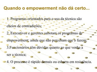 Quando o empowerment não dá certo...
1. Programas orientados para o uso da técnica são
cheios de contradições;
2. Executivos e gerentes sabotam os programas de
empowerment; ainda que não percebam que o fazem;
3.Funcionários têm dúvidas quanto ao que venha a
ser a técnica;
4. O processo é rápido demais ou esbarra em resistência.
11

 