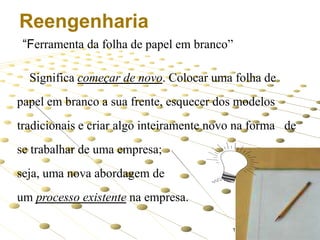 Reengenharia
“Ferramenta da folha de papel em branco”

Significa começar de novo. Colocar uma folha de
papel em branco a sua frente, esquecer dos modelos

tradicionais e criar algo inteiramente novo na forma de
se trabalhar de uma empresa;

ou

seja, uma nova abordagem de
um processo existente na empresa.
12

 