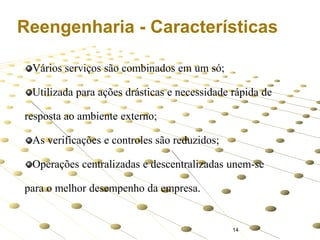 Reengenharia - Características
Vários serviços são combinados em um só;

Utilizada para ações drásticas e necessidade rápida de
resposta ao ambiente externo;
As verificações e controles são reduzidos;
Operações centralizadas e descentralizadas unem-se
para o melhor desempenho da empresa.

14

 