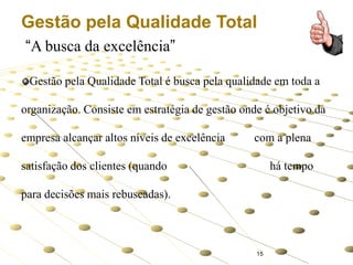 Gestão pela Qualidade Total
“A busca da excelência”
Gestão pela Qualidade Total é busca pela qualidade em toda a
organização. Consiste em estratégia de gestão onde é objetivo da
empresa alcançar altos níveis de excelência

com a plena

satisfação dos clientes (quando

há tempo

para decisões mais rebuscadas).

15

 
