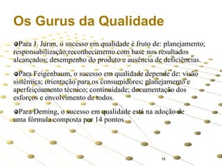 Os Gurus da Qualidade
Para J. Juran, o sucesso em qualidade é fruto de: planejamento;
responsabilização;reconhecimento com base nos resultados
alcançados; desempenho do produto e ausência de deficiências.
Para Feigenbaum, o sucesso em qualidade depende de: visão
sistêmica; orientação para os consumidores; planejamento e
aperfeiçoamento técnico; continuidade; documentação dos
esforços e envolvimento de todos.
Para Deming, o sucesso em qualidade está na adoção de
uma fórmula composta por 14 pontos.

16

 