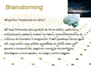 Brainstorming
Significa “tempestade de idéias”.
É uma ferramenta para geração de novas idéias, conceitos e

soluções para qualquer assunto ou tópico, num ambiente livre de
críticas e de restrições à imaginação. É útil quando se deseja gerar
em, curto prazo, uma grande quantidade de idéias sobre um

assunto a ser resolvido, possíveis causas de um problema,
abordagens a serem usadas, ou ações a serem tomadas.

18

 