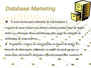 Database Marketing
É uma técnica para obtenção de informações a
respeito de seus clientes (ou futuros clientes) numa base de dados

única e a utilização dessa informação para guiar os esforços de
marketing de uma empresa.
Possibilita a busca de informações no banco de dados e a

emissão de mensagens adaptadas ao perfil desejado, o que as
torna mais eficientes e dirigidas especificamente aos usuários.

20

 