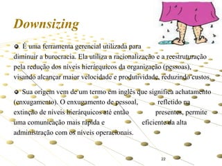 Downsizing
É uma ferramenta gerencial utilizada para
diminuir a burocracia. Ela utiliza a racionalização e a reestruturação
pela redução dos níveis hierárquicos da organização (pessoas),
visando alcançar maior velocidade e produtividade, reduzindo custos.
Sua origem vem de um termo em inglês que significa achatamento
(enxugamento). O enxugamento de pessoal,
refletido na
extinção de níveis hierárquicos até então
presentes, permite
uma comunicação mais rápida e
eficiente da alta
administração com os níveis operacionais.

22

 