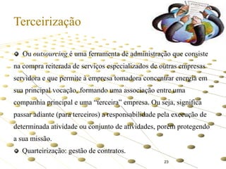 Terceirização
Ou outsourcing é uma ferramenta de administração que consiste
na compra reiterada de serviços especializados de outras empresas
servidora e que permite à empresa tomadora concentrar energia em
sua principal vocação, formando uma associação entre uma

companhia principal e uma “terceira” empresa. Ou seja, significa
passar adiante (para terceiros) a responsabilidade pela execução de
determinada atividade ou conjunto de atividades, porém protegendo

a sua missão.
Quarteirização: gestão de contratos.
23

 