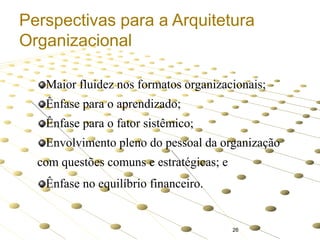Perspectivas para a Arquitetura
Organizacional
Maior fluidez nos formatos organizacionais;

Ênfase para o aprendizado;
Ênfase para o fator sistêmico;
Envolvimento pleno do pessoal da organização

com questões comuns e estratégicas; e
Ênfase no equilíbrio financeiro.

26

 