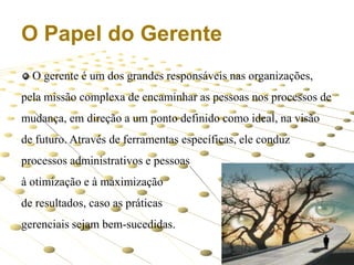 O Papel do Gerente
O gerente é um dos grandes responsáveis nas organizações,

pela missão complexa de encaminhar as pessoas nos processos de
mudança, em direção a um ponto definido como ideal, na visão
de futuro. Através de ferramentas específicas, ele conduz
processos administrativos e pessoas
à otimização e à maximização
de resultados, caso as práticas
gerenciais sejam bem-sucedidas.
4

 