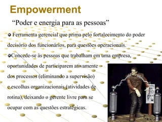 Empowerment
“Poder e energia para as pessoas”
Ferramenta gerencial que prima pelo fortalecimento do poder
decisório dos funcionários, para questões operacionais.
Concede-se às pessoas que trabalham em uma empresa,
oportunidades de participarem ativamente
dos processos (eliminando a supervisão)

e escolhas organizacionais (atividades de
rotina), deixando o gerente livre para se
ocupar com as questões estratégicas.
9

 