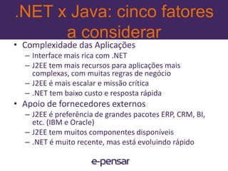 .NET x Java: cinco fatores a considerarCalcular os CustosServidores de aplicação - Opensource e proprietários.NET: Windows Server e IISJ2EE: JBoss, BeaWeblogic, IBM WebsphereImpacto econômico totalcustos, benefícios e flexibilidade para as opções futuras10www.e-pensar.com.br