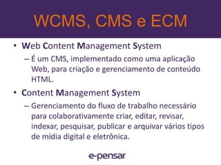 WCMS, CMS e ECMEnterprise ContentManagementSão tecnologias, estratégias, métodos e ferramentas utilizadas para capturar, gerenciar, armazenar, preservar e distribuir conteúdo e documentos relacionados com uma organização e seus processos.Gerenciamento de documentos (GED), colaboração (groupware), WCM e Web Portals, records management (RM), workflow e BPM.15www.e-pensar.com.br