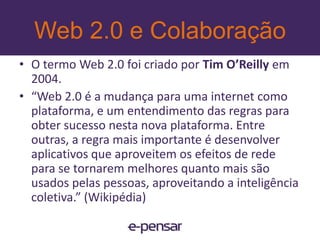 Web 2.0 e Colaboração“Sinaliza uma fase na web onde se pratica a liberdade de falar e serouvido. É uma consequência natural do desenvolvimento da internet.” Vicente Tardin - editor do Webinsider “Web 2.0 usa a web como plataforma de socialização e interação entre usuários graças ao compartilhamento e criação conjunta de conteúdo.” Guilherme Felitti - repórter do IDG Now! e mestrando em Web 2.0“Na web 2.0 não somos mais nômades caçadores-coletores: temos nome, plantamos conteúdo, colhemos conhecimento e criamos novos mundos.” Rene de Paula Jr - projetos especiais, Yahoo! Brasil e editor do blog Roda e Avisa17www.e-pensar.com.br