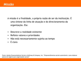 Missão
A missão é a finalidade, a própria razão de ser da instituição. É
uma síntese da linha de atuação e do direcionamento da
organização. Ela:
• Descreve a realidade existente
• Reflete valores e prioridades
• Não está necessariamente sujeita ao tempo
• É clara
Fonte: Ashoka Empreendedores Sociais e McKinsey & Company, Inc. “Empreendimentos sociais sustentáveis: como elaborar
planos de negócio para organizações sociais”
 