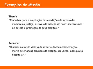 Exemplos de Missão
Themis
“Trabalhar para a ampliação das condições de acesso das
mulheres à justiça, através da criação de novos mecanismos
de defesa e promoção de seus direitos.”
Renascer
“Quebrar o círculo vicioso de miséria-doença-reinternação-
morte de crianças oriundas do Hospital da Lagoa, após a alta
hospitalar.”
 