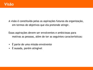 Visão
A visão é constituída pelas as aspirações futuras da organização,
em termos de objetivos que ela pretende atingir.
Essas aspirações devem ser envolventes e ambiciosas para
motivas as pessoas, além de ter as seguintes características:
• É parte de uma missão envolvente
• É ousada, porém atingível
 