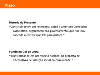 Visão
História do Presente
“Constituir-se em um referencial como a American Correction
Association, organização não-governamental que nos EUA
concede a certificação ISO para prisões.”
Fundação Gol de Letra
“Transformar-se em um modelo nacional na proposta de
alternativas de inserção social da comunidade.”
 