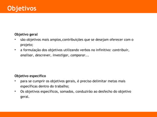 Objetivos
Objetivo geral
• são objetivos mais amplos,contribuições que se desejam oferecer com o
projeto;
• a formulação dos objetivos utilizando verbos no infinitivo: contribuir,
analisar, descrever, investigar, comparar...
Objetivo específico
• para se cumprir os objetivos gerais, é preciso delimitar metas mais
específicas dentro do trabalho;
• Os objetivos específicos, somados, conduzirão ao desfecho do objetivo
geral.
 