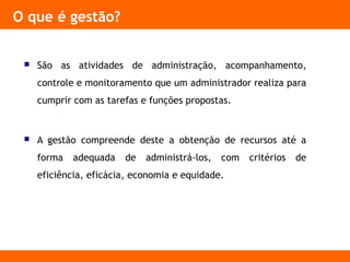 O que é gestão?
 São as atividades de administração, acompanhamento,
controle e monitoramento que um administrador realiza para
cumprir com as tarefas e funções propostas.
 A gestão compreende deste a obtenção de recursos até a
forma adequada de administrá-los, com critérios de
eficiência, eficácia, economia e equidade.
 