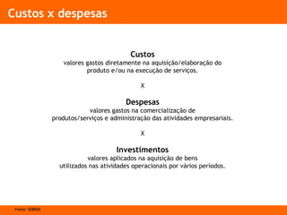 Custos x despesas
Custos
valores gastos diretamente na aquisição/elaboração do
produto e/ou na execução de serviços.
X
Despesas
valores gastos na comercialização de
produtos/serviços e administração das atividades empresariais.
X
Investimentos
valores aplicados na aquisição de bens
utilizados nas atividades operacionais por vários períodos.
Fonte: SEBRAE
 