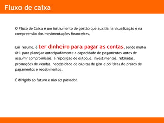 Fluxo de caixa
O Fluxo de Caixa é um instrumento de gestão que auxilia na visualização e na
compreensão das movimentações financeiras.
Em resumo, é ter dinheiro para pagar as contas, sendo muito
útil para planejar antecipadamente a capacidade de pagamentos antes de
assumir compromissos, a reposição de estoque, investimentos, retiradas,
promoções de vendas, necessidade de capital de giro e políticas de prazos de
pagamentos e recebimentos.
É dirigido ao futuro e não ao passado!
 