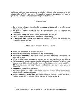 Aplicação: utilizado para apresentar a relação existente entre o problema a ser
solucionado (efeito) e os fatores (causas) do processo que podem provocar o
problema. Também conhecido como Diagrama de Ishikawa.
Características:
Serve como guia para identificação da causa fundamental do problema (ou
causas principais)
As causas menos prováveis são desconsideradas pelo seu impacto no
resultado
Destaca as ações que devem ser implementadas e adotadas
Utiliza-se conjuntamente com a técnica de brainstorming
O bloqueio das causas fundamentais estimula a busca de melhoria no
processo (plano de ação)
Utilização do diagrama de causa e efeito
Monte um esqueleto de "espinha de peixe".
Envolva os participantes numa sessão de "brainstorming"
Estabeleça o problema. Escreva-o numa "caixinha" (retângulo) no término da
espinha de peixe
Anote o maior número possível de causas que tenham relação com o problema
As causas com bases mais gerais são colocadas nas "espinhas" maiores e as
causas secundárias, terciárias, etc., nas ramificações menores (se necessário!)
Eliminar as causas menos prováveis com base no processo de observação e
discussão
Priorize as causas mais prováveis
Atenção especial aos efeitos "cruzados", onde dois ou mais fatores simultâneos
atuam sobre o mesmo problema
Entre o conjunto de causas, é comum avaliar-se quanto a: meio ambiente,
método, mão de obra, matéria prima, medição e máquina (6 M´s)
Vamos a um exemplo: alto índice de extravio de mercadorias (problema)
 