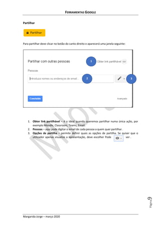 FERRAMENTAS GOOGLE
Margarida Jorge – março 2020
Página9
Partilhar
Para partilhar deve clicar no botão do canto direito e aparecerá uma janela seguinte:
1. Obter link partilhável – é o ideal quando queremos partilhar numa única ação, por
exemplo Moodle, Classroom, Teams, Email.
2. Pessoas – aqui pode digitar o email de cada pessoa a quem quer partilhar.
3. Opções de partilha – permite definir quais as opções de partilha. Se quiser que o
utilizador apenas visualize a apresentação, deve escolher Pode ver .
1
2 3
 