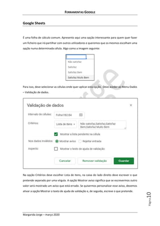 FERRAMENTAS GOOGLE
Margarida Jorge – março 2020
Página10
Google Sheets
É uma folha de cálculo comum. Apresento aqui uma opção interessante para quem quer fazer
um ficheiro que irá partilhar com outros utilizadores e queremos que os mesmos escolham uma
opção numa determinada célula. Algo como a imagem seguinte:
Para isso, deve selecionar as células onde quer aplicar esta opção. Deve aceder ao Menu Dados
– Validação de dados.
Na opção Critérios deve escolher Lista de itens, na caixa do lado direito deve escrever o que
pretende separado por uma vírgula. A opção Mostrar aviso significa que se escrevermos outro
valor será mostrado um aviso que está errado. Se quisermos personalizar esse aviso, devemos
ativar a opção Mostrar o texto de ajuda de validação e, de seguida, escreve o que pretende.
 