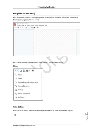 FERRAMENTAS GOOGLE
Margarida Jorge – março 2020
Página11
Google Draw (Desenho)
Esta ferramenta permite criar organogramas ou esquemas, baseados em formas geométricas.
Nunca se esqueça de alterar o nome.
Para começar a criar o seu esquema deve inserir a forma que pretende:
Linhas
Caixa de texto
Basta clicar no botão, posicionar-se onde pretende e clicar, pode escrever em seguida.
 