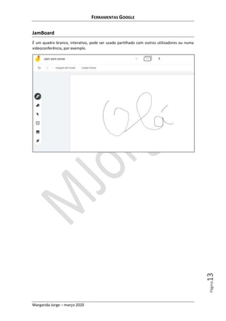 FERRAMENTAS GOOGLE
Margarida Jorge – março 2020
Página13
JamBoard
É um quadro branco, interativo, pode ser usado partilhado com outros utilizadores ou numa
videoconferência, por exemplo.
 