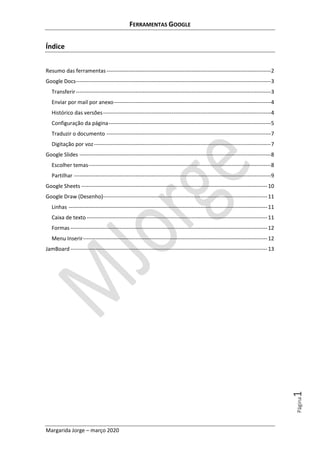 FERRAMENTAS GOOGLE
Margarida Jorge – março 2020
Página1
Índice
Resumo das ferramentas-------------------------------------------------------------------------------------------2
Google Docs------------------------------------------------------------------------------------------------------------3
Transferir------------------------------------------------------------------------------------------------------------3
Enviar por mail por anexo---------------------------------------------------------------------------------------4
Histórico das versões---------------------------------------------------------------------------------------------4
Configuração da página------------------------------------------------------------------------------------------5
Traduzir o documento -------------------------------------------------------------------------------------------7
Digitação por voz--------------------------------------------------------------------------------------------------7
Google Slides ----------------------------------------------------------------------------------------------------------8
Escolher temas-----------------------------------------------------------------------------------------------------8
Partilhar -------------------------------------------------------------------------------------------------------------9
Google Sheets -------------------------------------------------------------------------------------------------------10
Google Draw (Desenho)-------------------------------------------------------------------------------------------11
Linhas --------------------------------------------------------------------------------------------------------------11
Caixa de texto ----------------------------------------------------------------------------------------------------11
Formas -------------------------------------------------------------------------------------------------------------12
Menu Inserir------------------------------------------------------------------------------------------------------12
JamBoard-------------------------------------------------------------------------------------------------------------13
 