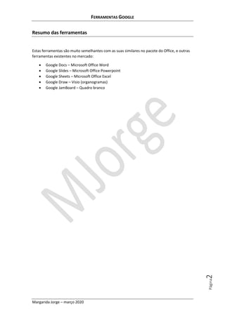 FERRAMENTAS GOOGLE
Margarida Jorge – março 2020
Página2
Resumo das ferramentas
Estas ferramentas são muito semelhantes com as suas similares no pacote do Office, e outras
ferramentas existentes no mercado:
• Google Docs – Microsoft Office Word
• Google Slides – Microsoft Office Powerpoint
• Google Sheets – Microsoft Office Excel
• Google Draw – Visio (organogramas)
• Google JamBoard – Quadro branco
 