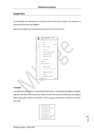 FERRAMENTAS GOOGLE
Margarida Jorge – março 2020
Página3
Google Docs
As formatações são semelhantes às do Word, embora tenha menos opções. Para selecionar o
documento todo deve fazer CTRL+A.
Algumas das opções mais interessantes encontram-se no menu Ficheiro.
Transferir
Esta opção permite-lhe fazer o download do ficheiro para o seu suporte tecnológico. As opções
seguintes são todos editores de texto, embora as duas últimas são mais dedicadas para páginas
Web e publicações similares ao Publisher. Uma das opções interessantes é podermos transferir
como pdf.
 