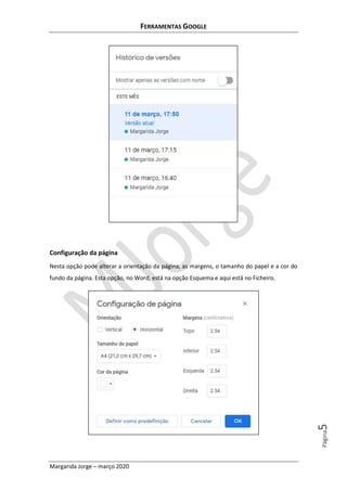 FERRAMENTAS GOOGLE
Margarida Jorge – março 2020
Página5
Configuração da página
Nesta opção pode alterar a orientação da página, as margens, o tamanho do papel e a cor do
fundo da página. Esta opção, no Word, está na opção Esquema e aqui está no Ficheiro.
 