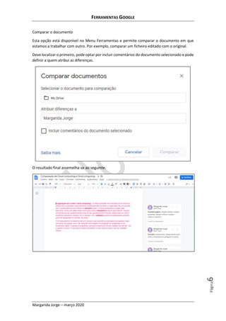 FERRAMENTAS GOOGLE
Margarida Jorge – março 2020
Página6
Comparar o documento
Esta opção está disponível no Menu Ferramentas e permite comparar o documento em que
estamos a trabalhar com outro. Por exemplo, comparar um ficheiro editado com o original.
Deve localizar o primeiro, pode optar por incluir comentários do documento selecionado e pode
definir a quem atribui as diferenças.
O resultado final assemelha-se ao seguinte:
 