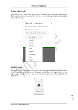 FERRAMENTAS GOOGLE
Margarida Jorge – março 2020
Página7
Traduzir o documento
Esta opção permite traduzir todo o documento em simultâneo, sem ter que usar outra aplicação.
Basta selecionar o idioma que pretende e atribuir um nome à cópia que será criada. Esta opção
está nas ferramentas.
Digitação por voz
Esta opção é muito interessante, mas tem de ter um microfone. Quando inicia esta ferramenta
deve falar pausadamente. A ferramenta digita o que entende. Deve rever o que é escrito porque
algumas palavras podem não ser o que queria, mas já é uma grande ajuda. Esta opção está nas
ferramentas.
 