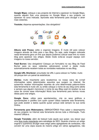 www.maiswebmarketing.com


Google Maps; coloque o seu projecto de Internet a aparecer no Google Maps,
quando alguém fizer uma pesquisa no Google Maps o seu projecto vai
aparecer na zona indicada. Aproveite esta ferramenta para divulgar e atrair
mais visitantes.

Youtube; dispensa apresentações. Uso obrigatório!




Albuns web Picasa; edite e organize imagens. É muito útil para colocar
imagens através de links para o seu Blog. Ou seja, cada imagem colocada
nesta ferramenta gera um link que depois podemos colocar esse link no nosso
blog para aparecer nos artigos. Deste modo evita-se ocupar espaço com
imagens no nosso servidor.

Feed Burner; Uso obrigatório! Coloque um formulário no seu Blog de Feed
Burner para os seus visitantes adicionarem e-mail e deste modo
automaticamente recebem todas as novidades realizadas no seu Blog.

Google URL Shortener; encurtador de URL´s para colocar no Twitter, muito
útil porque tem um painel de estatísticas.

Alertas; muito importante para recebermos na nossa caixa de e-mail
informações sobre determinados assuntos que surgem na Internet. Se
quisermos receber informações recentes de uma determinada palavra-chave
esta ferramenta é muito útil, ou então coloque o nome do seu blog como alerta
e sempre que alguém mencionar o nome do seu Blog voçê irá receber na sua
caixa de correio essa informação! Muito boa ferramenta para termos novas
ideias para criar artigos.

Google Docs; utilize para apontamentos, crie os seus gráficos e
apresentações e partilhe com quem quiser! Utilizo bastante esta ferramenta,
que pode aceder a dados quando quiser porque está sempre na sua conta
Online.

Ferramenta para Webmasters; OBRIGATÓRIO! Para saber o desempenho
do seu projecto na Internet esta ferramenta dá-nos toda a informação. Tudo
mesmo! Utilize-a.

Google Translate; além de traduzir tudo aquilo que quiser, vou deixar aqui
uma dica muito importante para estratégia de SEO. Quando críamos um artigo
original e queremos divulgar esse artigo pelos agregadores de conteúdos, não
convém ter uma cópia exacta do mesmo artigo em vários agregadores, não
 