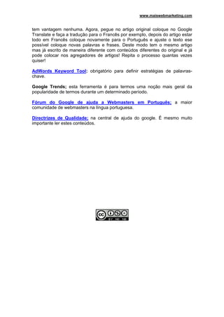 www.maiswebmarketing.com


tem vantagem nenhuma. Agora, pegue no artigo original coloque no Google
Translate e faça a tradução para o Francês por exemplo, depois do artigo estar
todo em Francês coloque novamente para o Português e ajuste o texto ese
possível coloque novas palavras e frases. Deste modo tem o mesmo artigo
mas já escrito de maneira diferente com conteúdos diferentes do original e já
pode colocar nos agregadores de artigos! Repita o processo quantas vezes
quiser!

AdWords Keyword Tool: obrigatório para definir estratégias de palavras-
chave.

Google Trends; esta ferramenta é para termos uma noção mais geral da
popularidade de termos durante um determinado período.

Fórum do Google de ajuda a Webmasters em Português; a maior
comunidade de webmasters na língua portuguesa.

Directrizes de Qualidade; na central de ajuda do google. É mesmo muito
importante ler estes conteúdos.
 