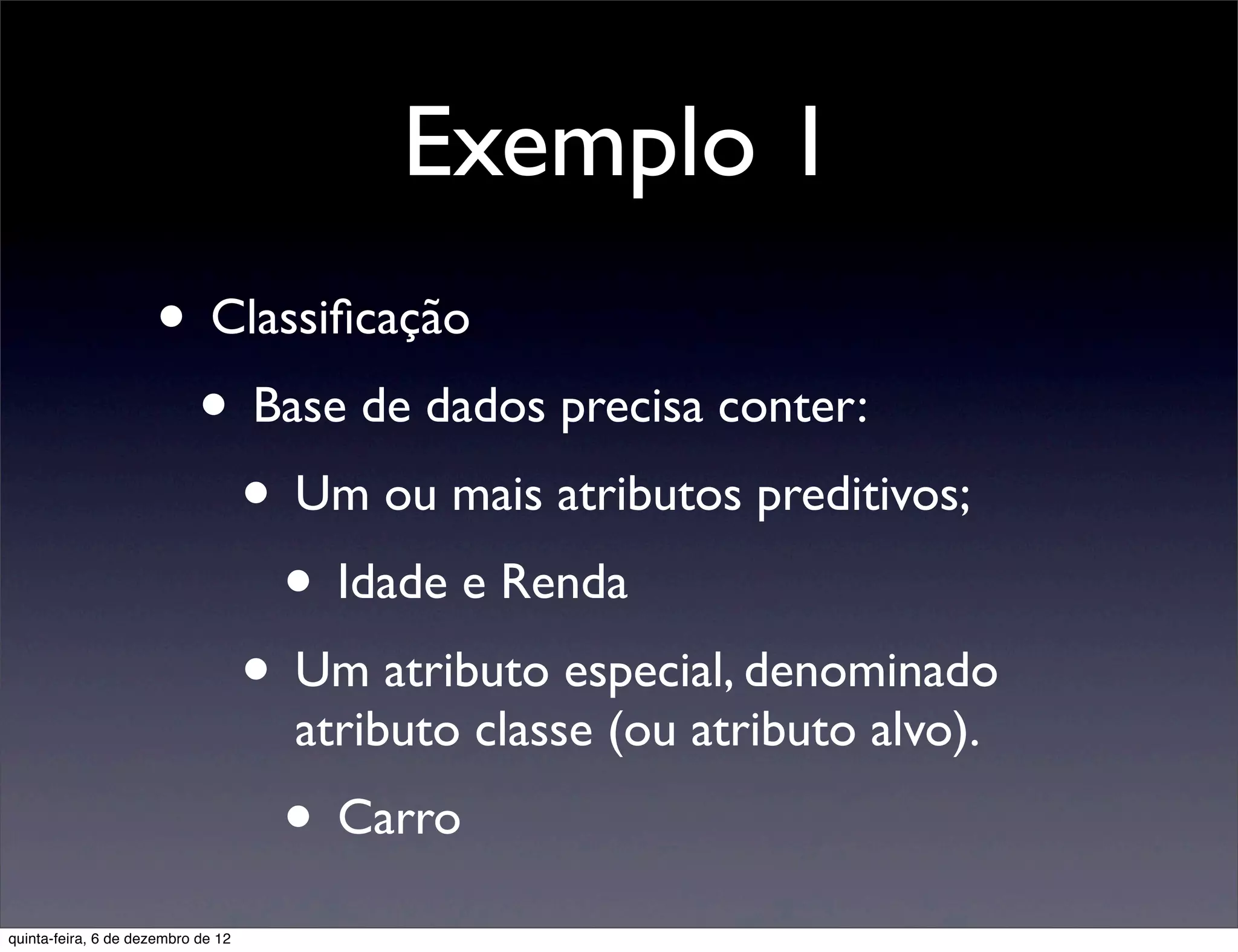 Exemplo 1
                     • Classiﬁcação
                      • Base de dados precisa conter:
                        • Um ou mais atributos preditivos;
                          • Idade e Renda
                        • Um atributo especial, denominado
                                    atributo classe (ou atributo alvo).
                                    • Carro
quinta-feira, 6 de dezembro de 12
 