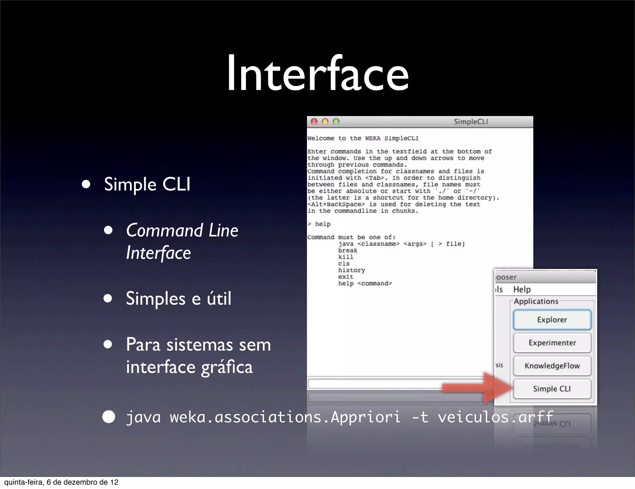 Interface

                     •      Simple CLI

                            •       Command Line
                                    Interface

                            •       Simples e útil

                            •       Para sistemas sem
                                    interface gráﬁca

                           •        java weka.associations.Appriori -t veiculos.arff



quinta-feira, 6 de dezembro de 12
 