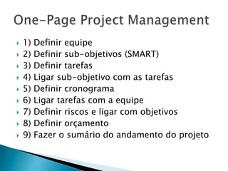    1)   Definir equipe
   2)   Definir sub-objetivos (SMART)
   3)   Definir tarefas
   4)   Ligar sub-objetivo com as tarefas
   5)   Definir cronograma
   6)   Ligar tarefas com a equipe
   7)   Definir riscos e ligar com objetivos
   8)   Definir orçamento
   9)   Fazer o sumário do andamento do projeto
 
