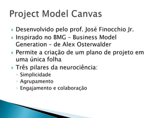    Desenvolvido pelo prof. José Finocchio Jr.
   Inspirado no BMG – Business Model
    Generation – de Alex Osterwalder
   Permite a criação de um plano de projeto em
    uma única folha
   Três pilares da neurociência:
    ◦ Simplicidade
    ◦ Agrupamento
    ◦ Engajamento e colaboração
 