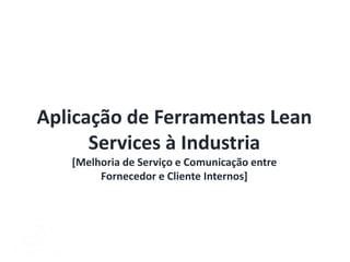Aplicação de Ferramentas Lean
Services à Industria
[Melhoria de Serviço e Comunicação entre
Fornecedor e Cliente Internos]
 