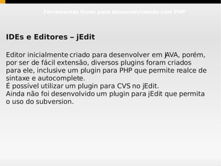 Ferramentas livres para desenvolvimento com PHP




IDEs e Editores – jEdit

Editor inicialmente criado para desenvolver em JAVA, porém,
por ser de fácil extensão, diversos plugins foram criados
para ele, inclusive um plugin para PHP que permite realce de
sintaxe e autocomplete.
É possível utilizar um plugin para CVS no jEdit.
Ainda não foi desenvolvido um plugin para jEdit que permita
o uso do subversion.
 