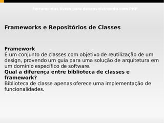 Ferramentas livres para desenvolvimento com PHP




Frameworks e Repositórios de Classes


Framework
É um conjunto de classes com objetivo de reutilização de um
design, provendo um guia para uma solução de arquitetura em
um domínio específico de software.
Qual a diferença entre biblioteca de classes e
framework?
Biblioteca de classe apenas oferece uma implementação de
funcionalidades.
 