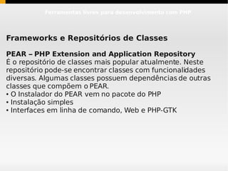 Ferramentas livres para desenvolvimento com PHP




Frameworks e Repositórios de Classes

PEAR – PHP Extension and Application Repository
É o repositório de classes mais popular atualmente. Neste
repositório pode-se encontrar classes com funcionalidades
diversas. Algumas classes possuem dependências de outras
classes que compõem o PEAR.
● O Instalador do PEAR vem no pacote do PHP

● Instalação simples

● Interfaces em linha de comando, Web e PHP-GTK
 