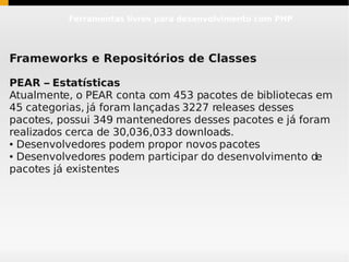 Ferramentas livres para desenvolvimento com PHP




Frameworks e Repositórios de Classes

PEAR – Estatísticas
Atualmente, o PEAR conta com 453 pacotes de bibliotecas em
45 categorias, já foram lançadas 3227 releases desses
pacotes, possui 349 mantenedores desses pacotes e já foram
realizados cerca de 30,036,033 downloads.
● Desenvolvedores podem propor novos pacotes

● Desenvolvedores podem participar do desenvolvimento de


pacotes já existentes
 
