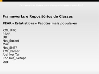 Ferramentas livres para desenvolvimento com PHP




Frameworks e Repositórios de Classes

PEAR – Estatísticas – Pacotes mais populares

XML_RPC
PEAR
DB
Net_Socket
Mail
Net_SMTP
XML_Parser
Archive_Tar
Console_Getopt
Log
 