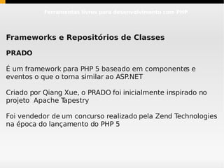 Ferramentas livres para desenvolvimento com PHP




Frameworks e Repositórios de Classes

PRADO

É um framework para PHP 5 baseado em componente e
                                               s
eventos o que o torna similar ao ASP.NET

Criado por Qiang Xue, o PRADO foi inicialmente inspirado no
projeto Apache T apestry

Foi vendedor de um concurso realizado pela Zend Technologies
na época do lançamento do PHP 5
 