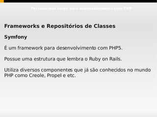 Ferramentas livres para desenvolvimento com PHP




Frameworks e Repositórios de Classes

Symfony

É um framework para desenvolvimento com PHP5.

Possue uma estrutura que lembra o Ruby on Rails.

Utiliza diversos componentes que já são conhecidos no mundo
PHP como Creole, Propel e etc.
 