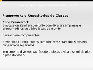 Ferramentas livres para desenvolvimento com PHP




Frameworks e Repositórios de Classes

Zend Framework
É aposta da Zend em conjunto com diversas empresas e
programadores de vários locais do mundo.

Baseado em componentes

A Princípio permite que os componentes sejam utilizados em
conjunto ou separados.

Implementa diversos padrões de projetos e visa a simplicidade
e produtividade.
 